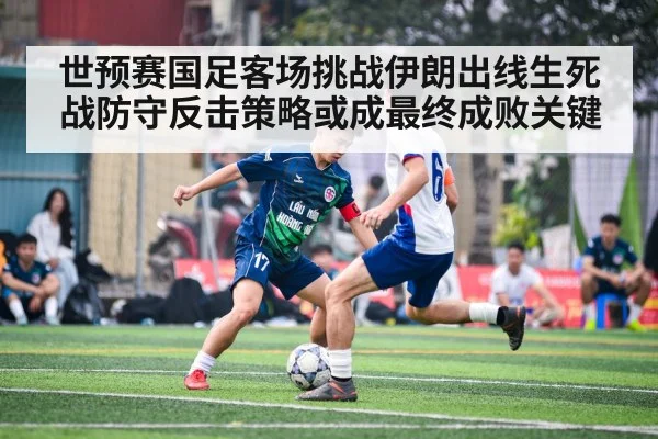 世预赛国足客场挑战伊朗出线生死战防守反击策略或成最终成败关键