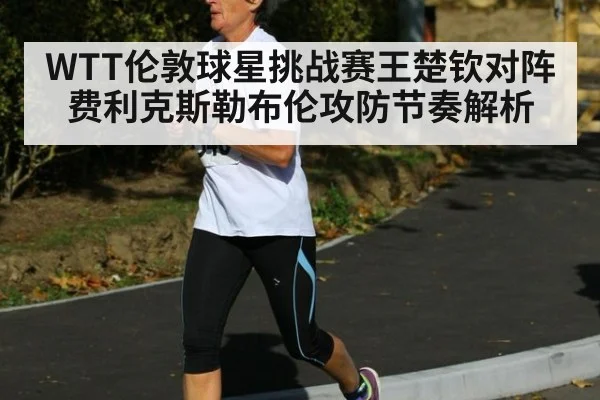 WTT伦敦球星挑战赛王楚钦对阵费利克斯勒布伦攻防节奏解析